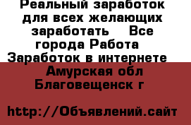 Реальный заработок для всех желающих заработать. - Все города Работа » Заработок в интернете   . Амурская обл.,Благовещенск г.